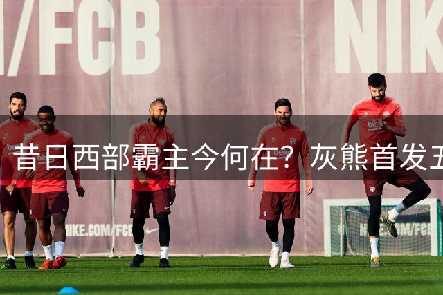 昔日西部霸主今何在？灰熊首发五人全离队
